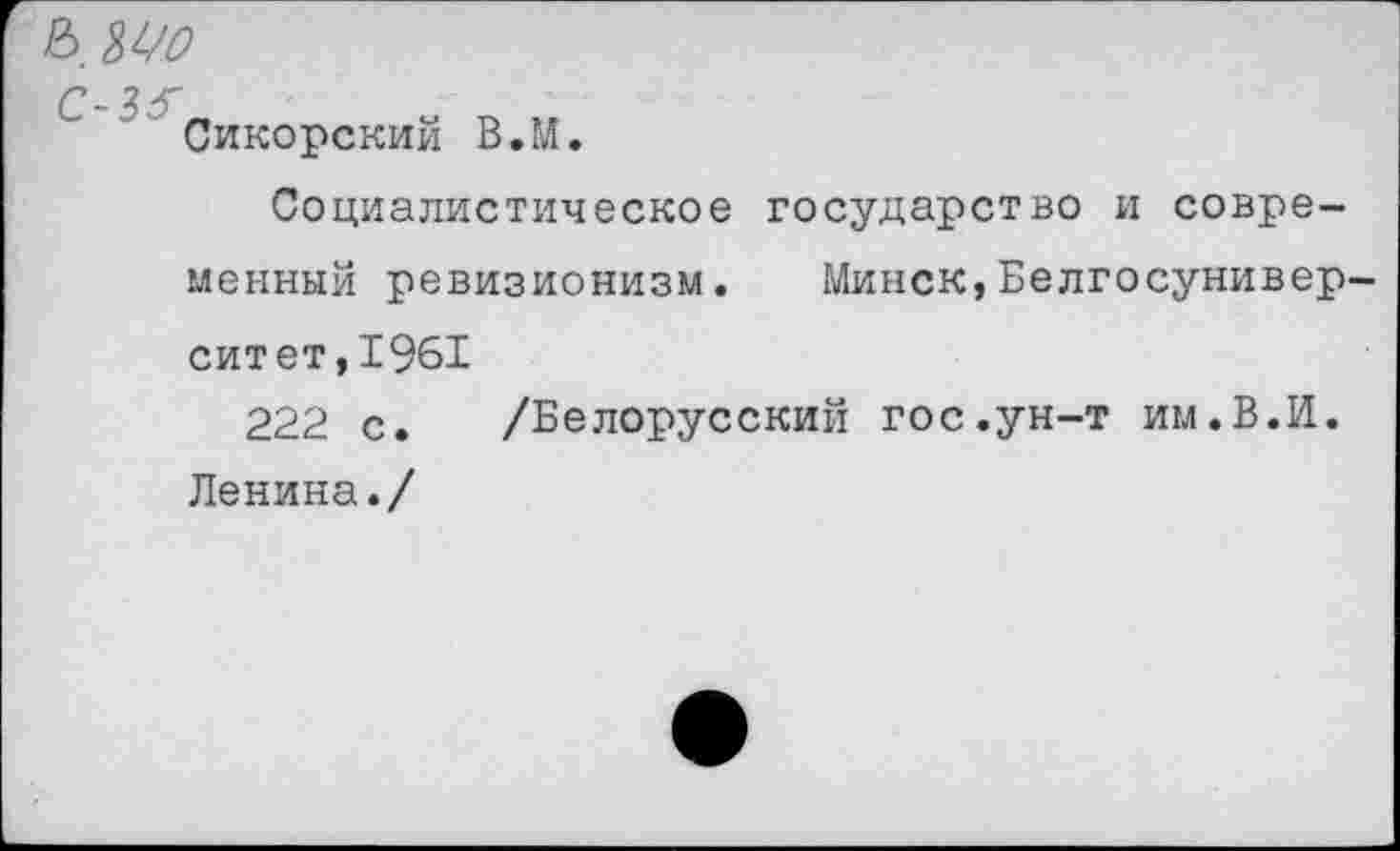 ﻿& ш
С-35~
Сикорский В.М.
Социалистическое государство и современный ревизионизм. Минск,Белгосунивер-ситет,1961
222 с. /Белорусский гос.ун-т им.В.И. Ленина./